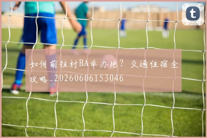 如何前往村BA举办地？交通住宿全攻略_20260606153046