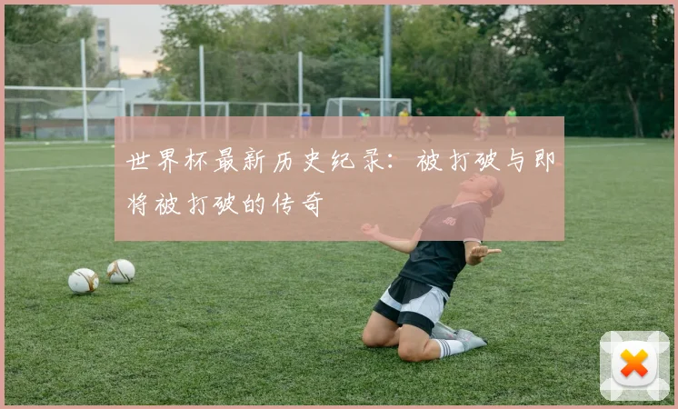 世界杯最新历史纪录:被打破与即将被打破的传奇