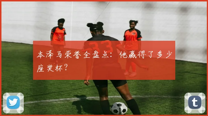 本泽马荣誉全盘点：他赢得了多少座奖杯？