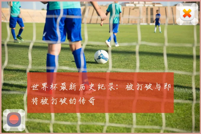 世界杯最新历史纪录:被打破与即将被打破的传奇