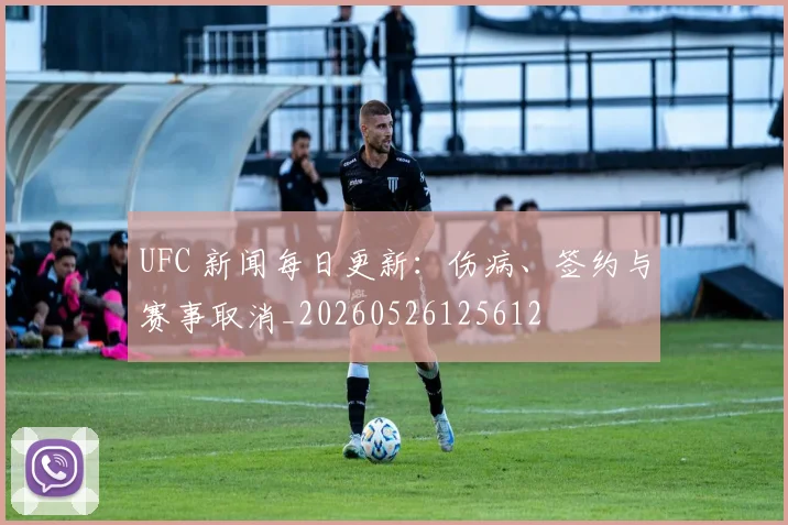 UFC 新闻每日更新:伤病、签约与赛事取消_20260526125612