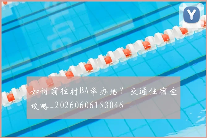 如何前往村BA举办地？交通住宿全攻略_20260606153046