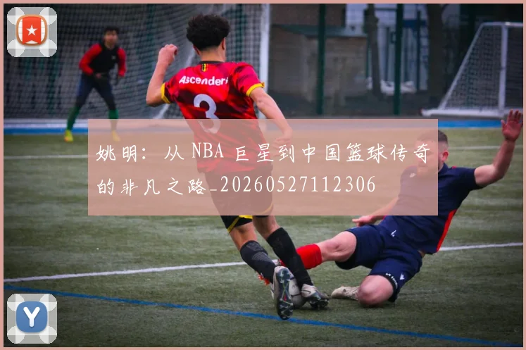姚明:从 NBA 巨星到中国篮球传奇的非凡之路_20260527112306