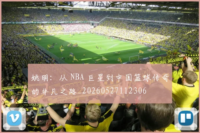姚明:从 NBA 巨星到中国篮球传奇的非凡之路_20260527112306